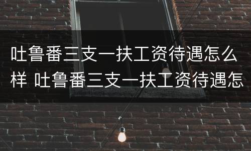 吐鲁番三支一扶工资待遇怎么样 吐鲁番三支一扶工资待遇怎么样知乎