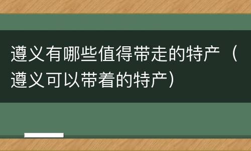 遵义有哪些值得带走的特产（遵义可以带着的特产）