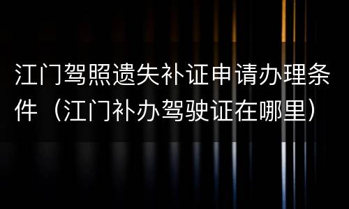 江门驾照遗失补证申请办理条件（江门补办驾驶证在哪里）