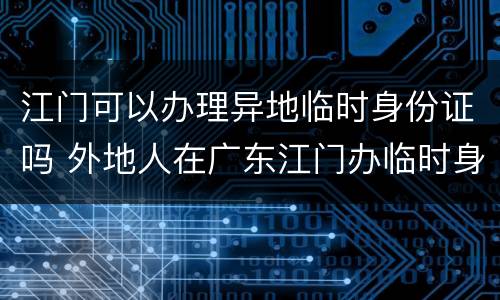 江门可以办理异地临时身份证吗 外地人在广东江门办临时身份证