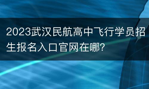2023武汉民航高中飞行学员招生报名入口官网在哪？