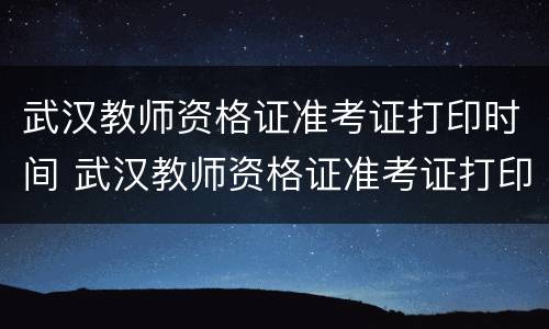 武汉教师资格证准考证打印时间 武汉教师资格证准考证打印时间是几点