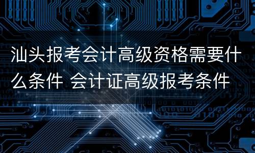 汕头报考会计高级资格需要什么条件 会计证高级报考条件