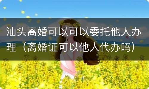 汕头离婚可以可以委托他人办理（离婚证可以他人代办吗）