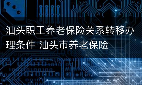 汕头职工养老保险关系转移办理条件 汕头市养老保险