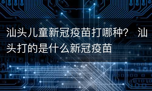 汕头儿童新冠疫苗打哪种？ 汕头打的是什么新冠疫苗