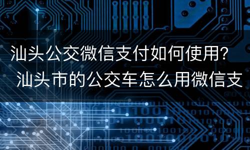 汕头公交微信支付如何使用？ 汕头市的公交车怎么用微信支付