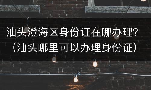汕头澄海区身份证在哪办理？（汕头哪里可以办理身份证）