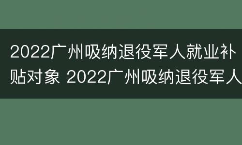 2022广州吸纳退役军人就业补贴对象 2022广州吸纳退役军人就业补贴对象有哪些
