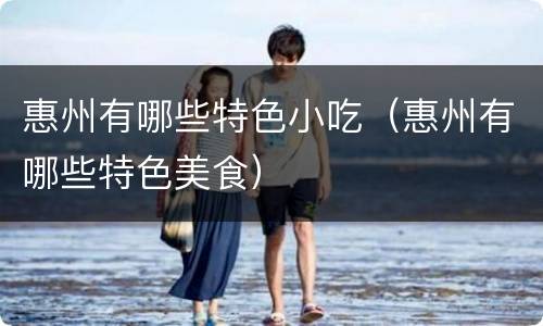 惠州有哪些特色小吃（惠州有哪些特色美食）