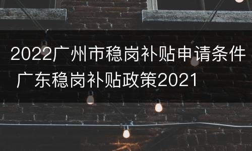 2022广州市稳岗补贴申请条件 广东稳岗补贴政策2021