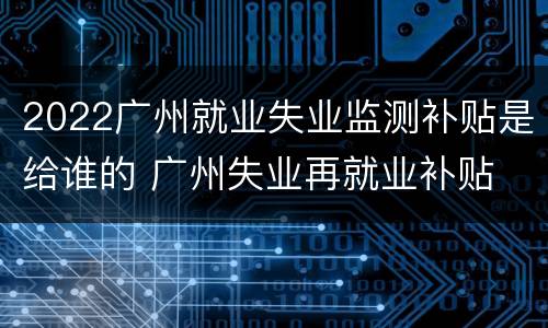 2022广州就业失业监测补贴是给谁的 广州失业再就业补贴