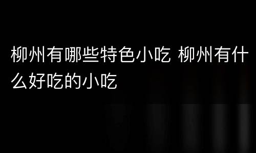 柳州有哪些特色小吃 柳州有什么好吃的小吃