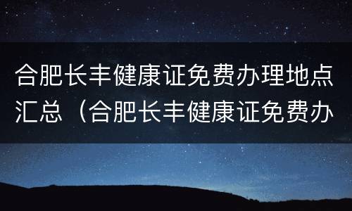 合肥长丰健康证免费办理地点汇总（合肥长丰健康证免费办理地点汇总图）