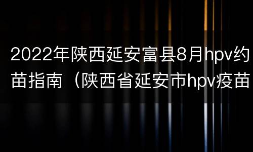 2022年陕西延安富县8月hpv约苗指南（陕西省延安市hpv疫苗国产预约）