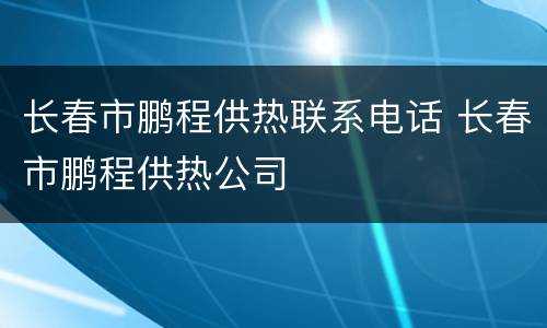 长春市鹏程供热联系电话 长春市鹏程供热公司