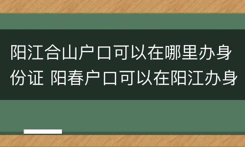 阳江合山户口可以在哪里办身份证 阳春户口可以在阳江办身份证吗