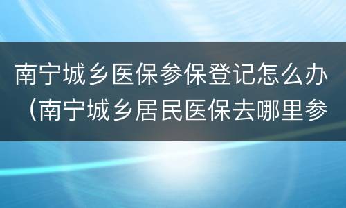 南宁城乡医保参保登记怎么办（南宁城乡居民医保去哪里参保登记）