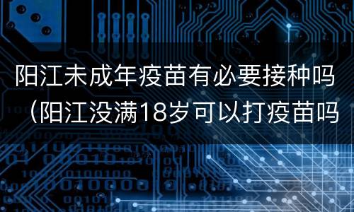 阳江未成年疫苗有必要接种吗（阳江没满18岁可以打疫苗吗）