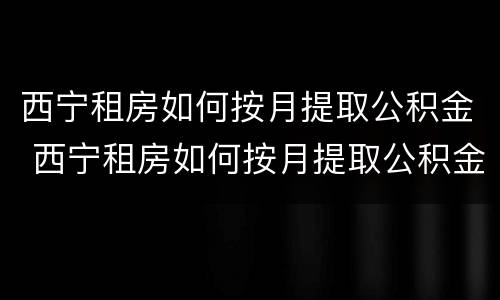 西宁租房如何按月提取公积金 西宁租房如何按月提取公积金余额