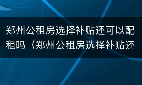 郑州公租房选择补贴还可以配租吗（郑州公租房选择补贴还可以配租吗知乎）