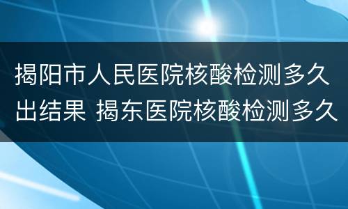 揭阳市人民医院核酸检测多久出结果 揭东医院核酸检测多久出结果
