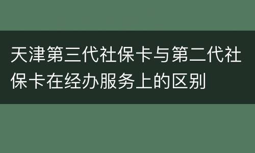 天津第三代社保卡与第二代社保卡在经办服务上的区别