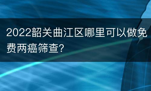 2022韶关曲江区哪里可以做免费两癌筛查？