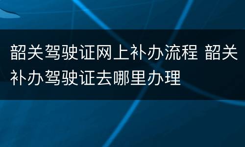 韶关驾驶证网上补办流程 韶关补办驾驶证去哪里办理
