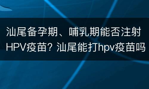 汕尾备孕期、哺乳期能否注射HPV疫苗? 汕尾能打hpv疫苗吗