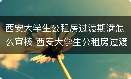 西安大学生公租房过渡期满怎么审核 西安大学生公租房过渡期满怎么审核的