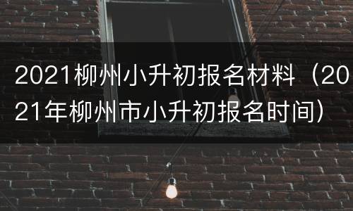2021柳州小升初报名材料（2021年柳州市小升初报名时间）