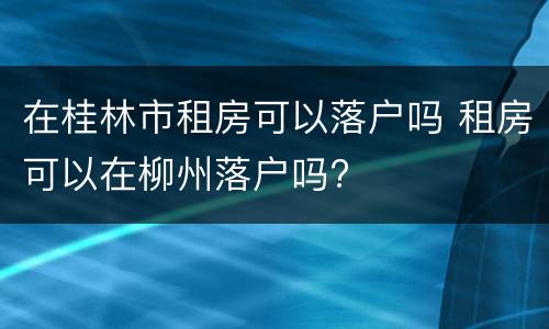 在桂林市租房可以落户吗 租房可以在柳州落户吗?