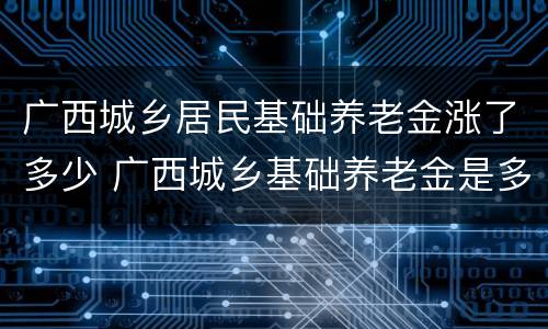 广西城乡居民基础养老金涨了多少 广西城乡基础养老金是多少