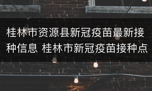 桂林市资源县新冠疫苗最新接种信息 桂林市新冠疫苗接种点