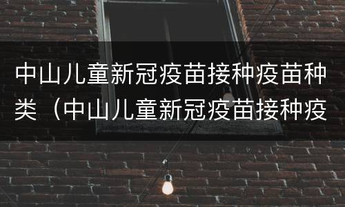 中山儿童新冠疫苗接种疫苗种类（中山儿童新冠疫苗接种疫苗种类有哪些）