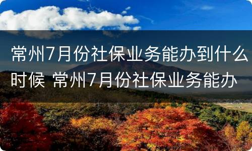 常州7月份社保业务能办到什么时候 常州7月份社保业务能办到什么时候结束