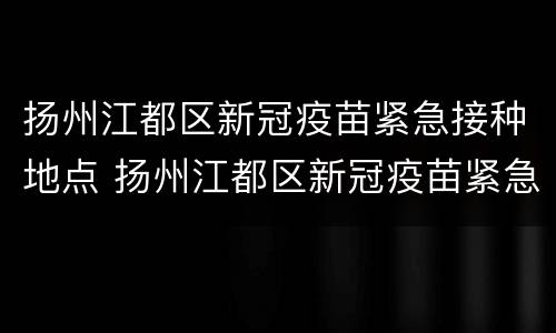 扬州江都区新冠疫苗紧急接种地点 扬州江都区新冠疫苗紧急接种地点查询