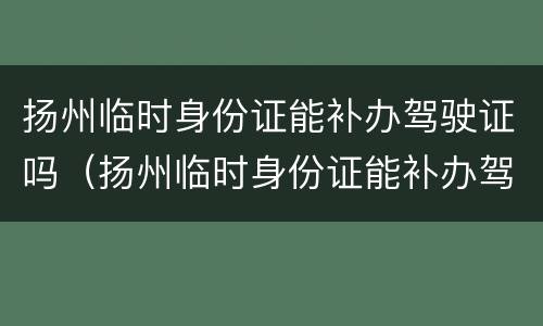 扬州临时身份证能补办驾驶证吗（扬州临时身份证能补办驾驶证吗要多久）