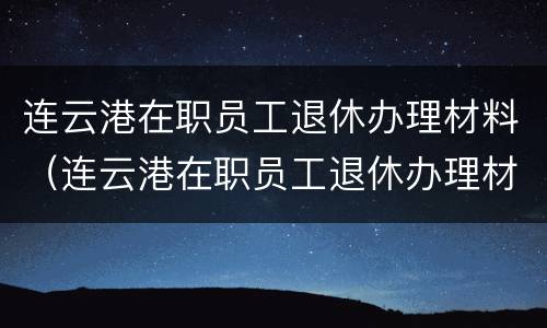 连云港在职员工退休办理材料（连云港在职员工退休办理材料清单）