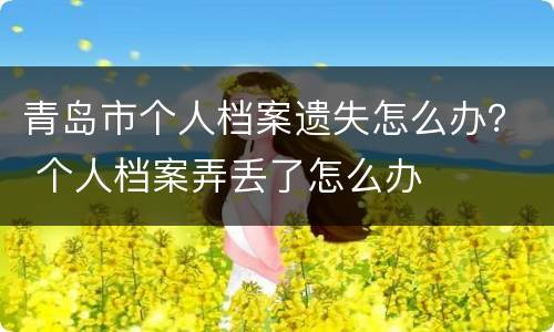 青岛市个人档案遗失怎么办？ 个人档案弄丢了怎么办