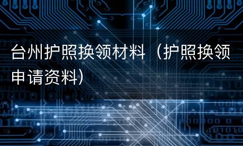 台州护照换领材料（护照换领申请资料）