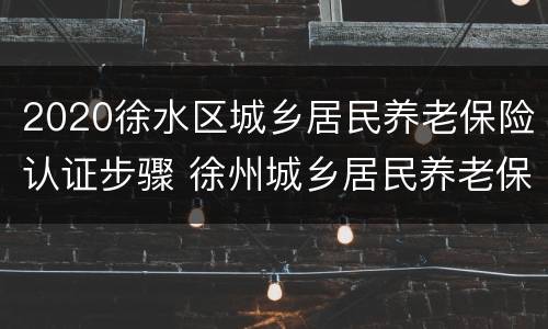2020徐水区城乡居民养老保险认证步骤 徐州城乡居民养老保险认证