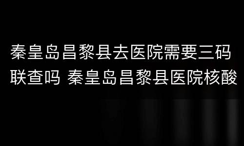 秦皇岛昌黎县去医院需要三码联查吗 秦皇岛昌黎县医院核酸检测预约电话