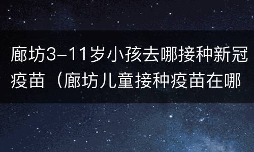 廊坊3-11岁小孩去哪接种新冠疫苗（廊坊儿童接种疫苗在哪里）