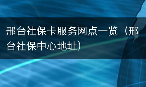 邢台社保卡服务网点一览（邢台社保中心地址）