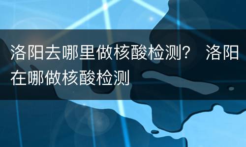 洛阳去哪里做核酸检测？ 洛阳在哪做核酸检测