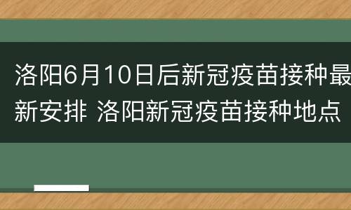 洛阳6月10日后新冠疫苗接种最新安排 洛阳新冠疫苗接种地点工作时间