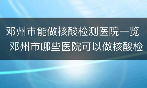 邓州市能做核酸检测医院一览 邓州市哪些医院可以做核酸检测