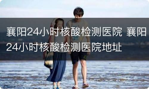 襄阳24小时核酸检测医院 襄阳24小时核酸检测医院地址